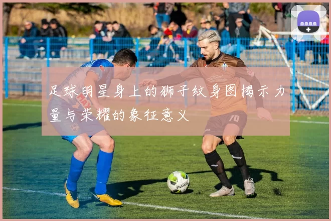 足球明星身上的狮子纹身图揭示力量与荣耀的象征意义
