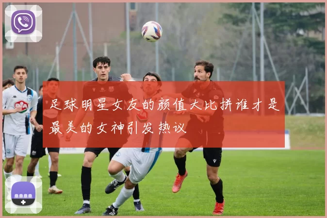 足球明星女友的颜值大比拼谁才是最美的女神引发热议