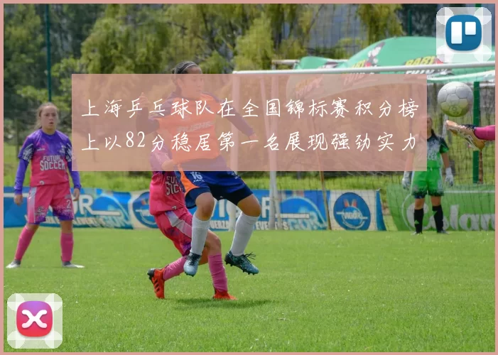 上海乒乓球队在全国锦标赛积分榜上以82分稳居第一名展现强劲实力