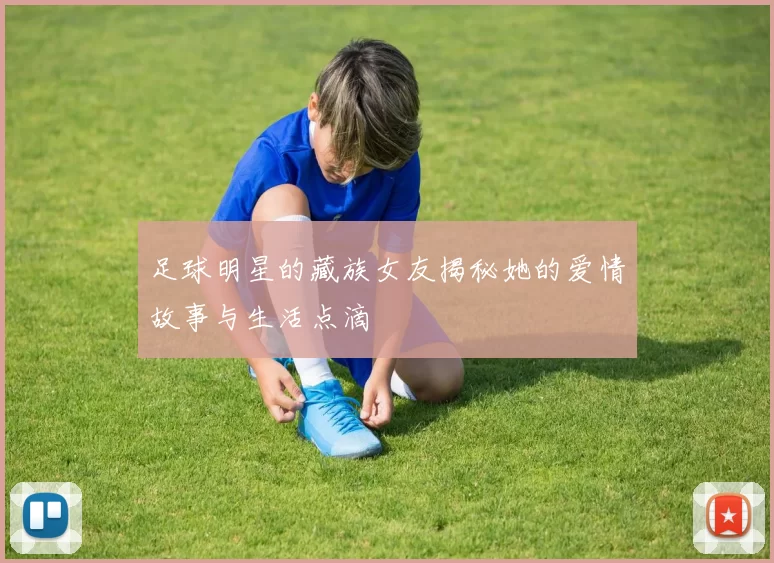 足球明星的藏族女友揭秘她的爱情故事与生活点滴