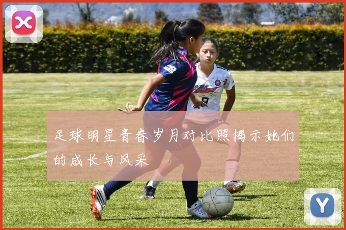 足球明星青春岁月对比照揭示她们的成长与风采