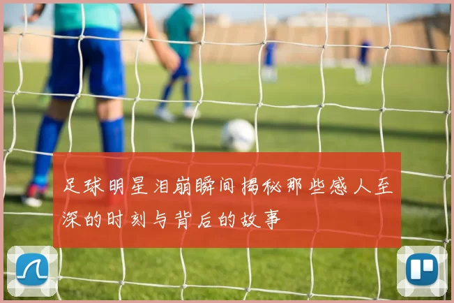 足球明星泪崩瞬间揭秘那些感人至深的时刻与背后的故事