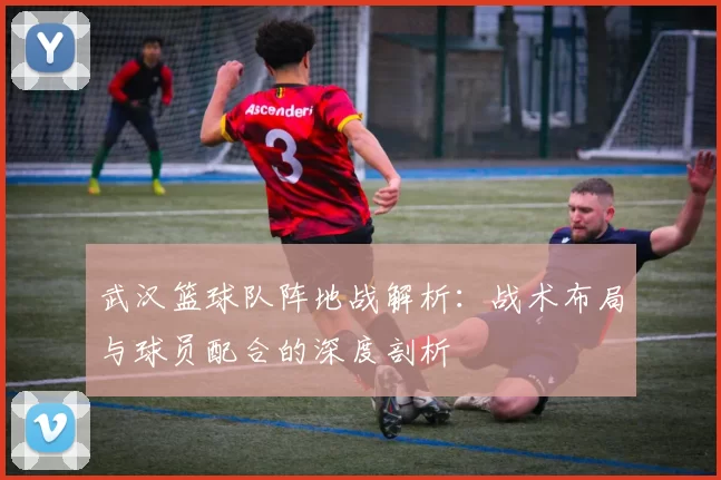 武汉篮球队阵地战解析：战术布局与球员配合的深度剖析