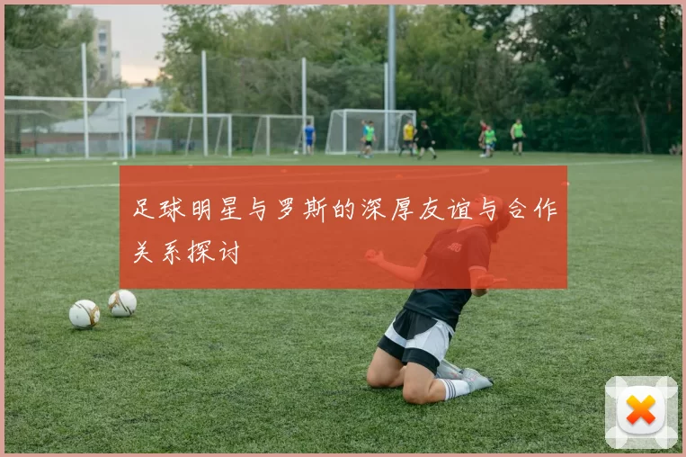 足球明星与罗斯的深厚友谊与合作关系探讨