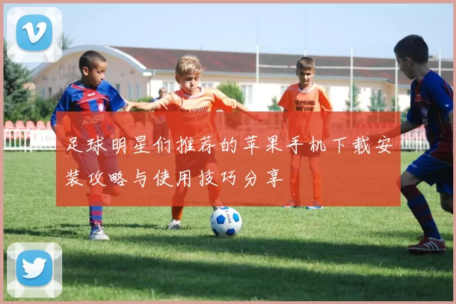 足球明星们推荐的苹果手机下载安装攻略与使用技巧分享