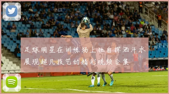足球明星在训练场上独自挥洒汗水展现超凡技艺的精彩视频合集