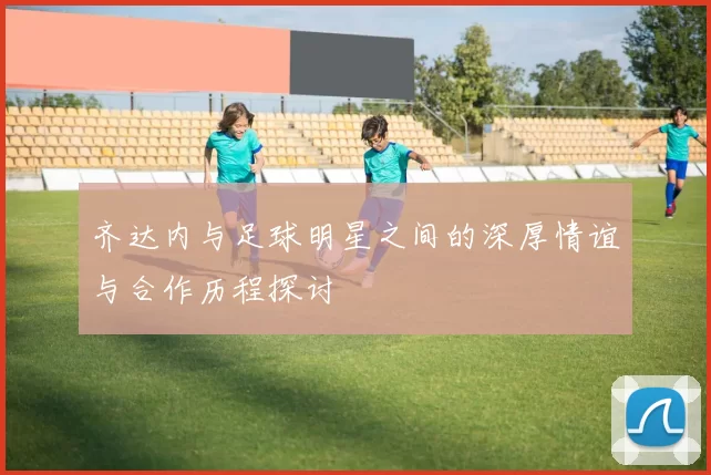 齐达内与足球明星之间的深厚情谊与合作历程探讨