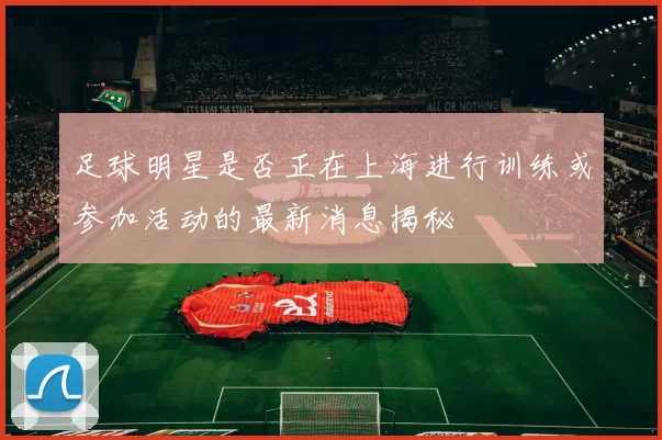 足球明星是否正在上海进行训练或参加活动的最新消息揭秘