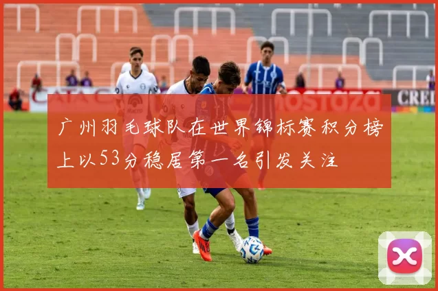 广州羽毛球队在世界锦标赛积分榜上以53分稳居第一名引发关注