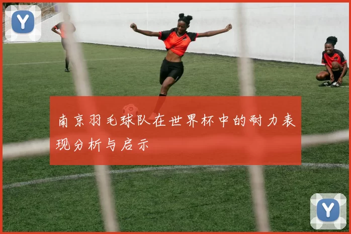 南京羽毛球队在世界杯中的耐力表现分析与启示
