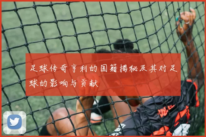 足球传奇亨利的国籍揭秘及其对足球的影响与贡献