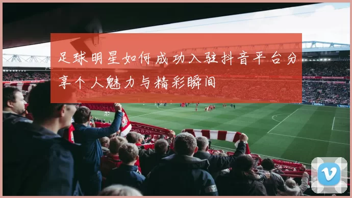 足球明星如何成功入驻抖音平台分享个人魅力与精彩瞬间