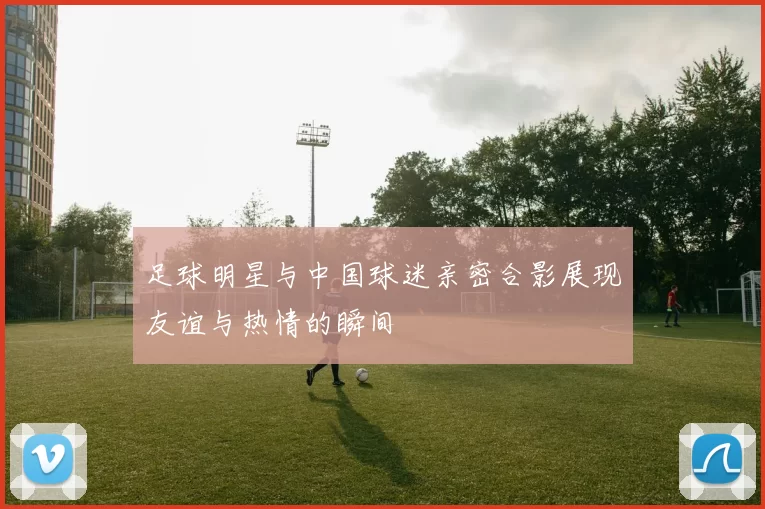 足球明星与中国球迷亲密合影展现友谊与热情的瞬间