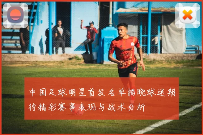 中国足球明星首发名单揭晓球迷期待精彩赛事表现与战术分析