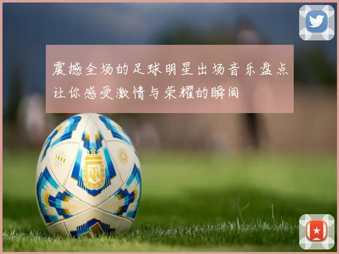 震撼全场的足球明星出场音乐盘点让你感受激情与荣耀的瞬间