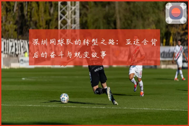 深圳网球队的转型之路：亚运会背后的奋斗与蜕变故事