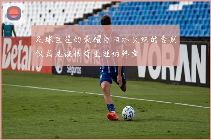 足球巨星的荣耀与泪水交织的告别仪式见证传奇生涯的终章