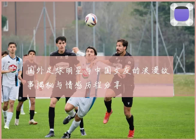 国外足球明星与中国女友的浪漫故事揭秘与情感历程分享