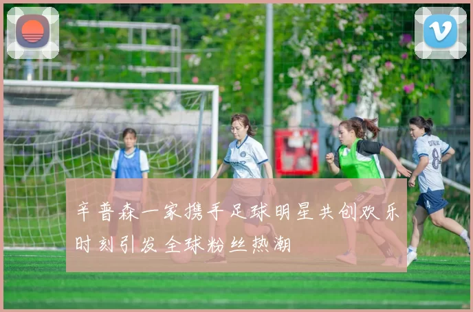 辛普森一家携手足球明星共创欢乐时刻引发全球粉丝热潮