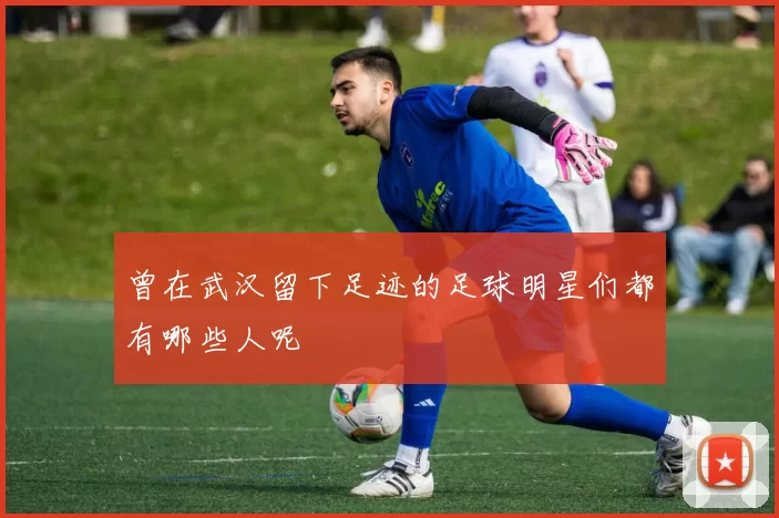 曾在武汉留下足迹的足球明星们都有哪些人呢