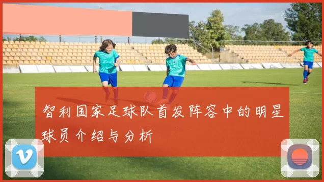 智利国家足球队首发阵容中的明星球员介绍与分析