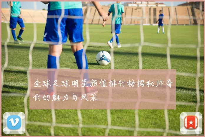 全球足球明星颜值排行榜揭秘帅哥们的魅力与风采