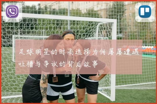 足球明星的时尚选择为何屡屡遭遇吐槽与争议的背后故事
