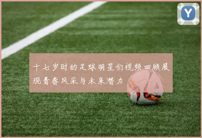 十七岁时的足球明星们视频回顾展现青春风采与未来潜力