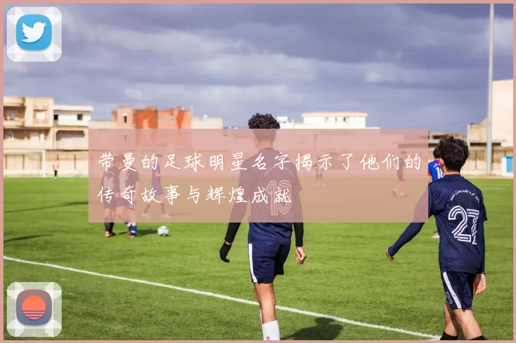带曼的足球明星名字揭示了他们的传奇故事与辉煌成就
