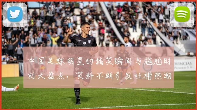 中国足球明星的搞笑瞬间与尴尬时刻大盘点，笑料不断引发吐槽热潮