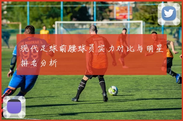 现代足球前腰球员实力对比与明星排名分析