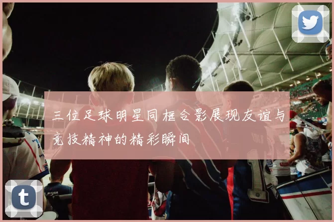 三位足球明星同框合影展现友谊与竞技精神的精彩瞬间