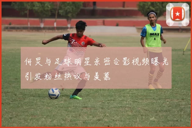 何炅与足球明星亲密合影视频曝光引发粉丝热议与羡慕