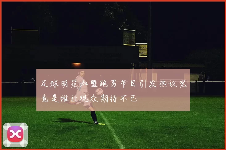 足球明星加盟跑男节目引发热议究竟是谁让观众期待不已