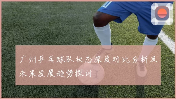 广州乒乓球队状态深度对比分析及未来发展趋势探讨