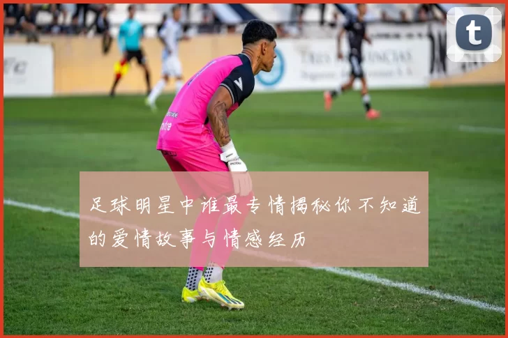 足球明星中谁最专情揭秘你不知道的爱情故事与情感经历