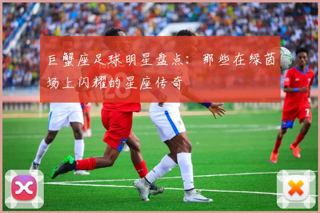 巨蟹座足球明星盘点：那些在绿茵场上闪耀的星座传奇
