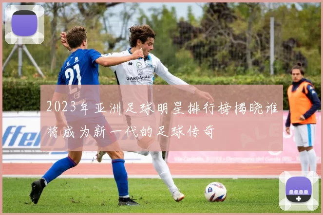 2023年亚洲足球明星排行榜揭晓谁将成为新一代的足球传奇