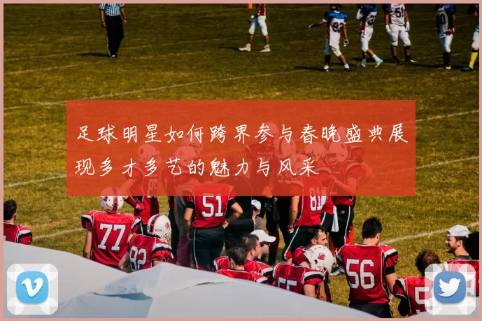 足球明星如何跨界参与春晚盛典展现多才多艺的魅力与风采