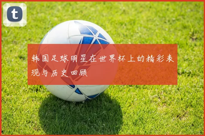 韩国足球明星在世界杯上的精彩表现与历史回顾