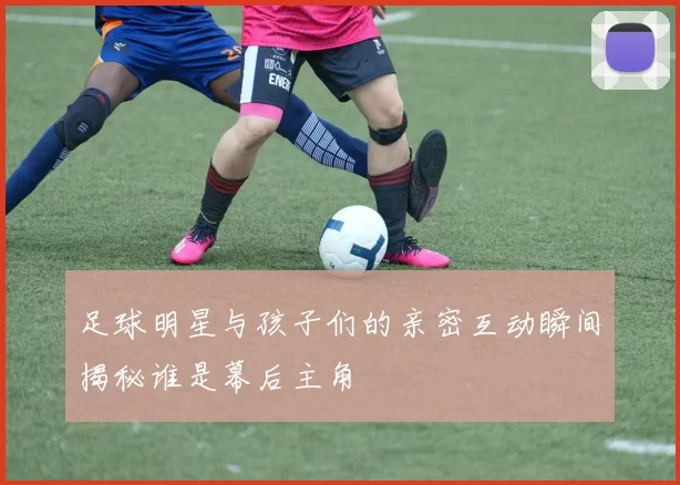 足球明星与孩子们的亲密互动瞬间揭秘谁是幕后主角