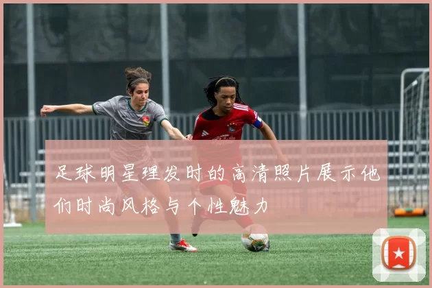 足球明星理发时的高清照片展示他们时尚风格与个性魅力
