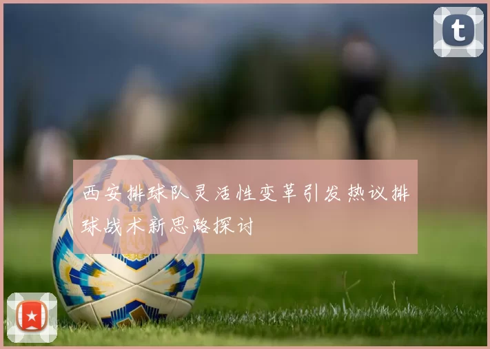 西安排球队灵活性变革引发热议排球战术新思路探讨