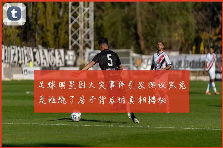 足球明星因火灾事件引发热议究竟是谁烧了房子背后的真相揭秘