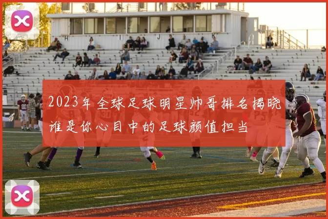 2023年全球足球明星帅哥排名揭晓谁是你心目中的足球颜值担当