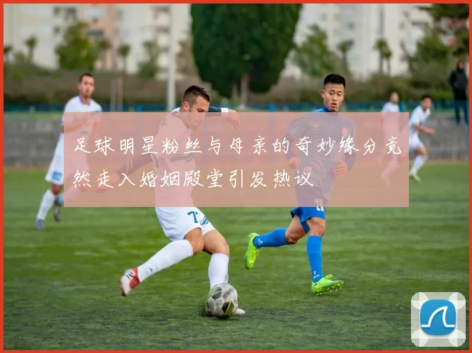 足球明星粉丝与母亲的奇妙缘分竟然走入婚姻殿堂引发热议