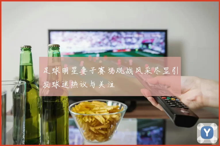 足球明星妻子赛场观战风采尽显引发球迷热议与关注
