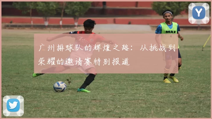 广州排球队的辉煌之路：从挑战到荣耀的邀请赛特别报道