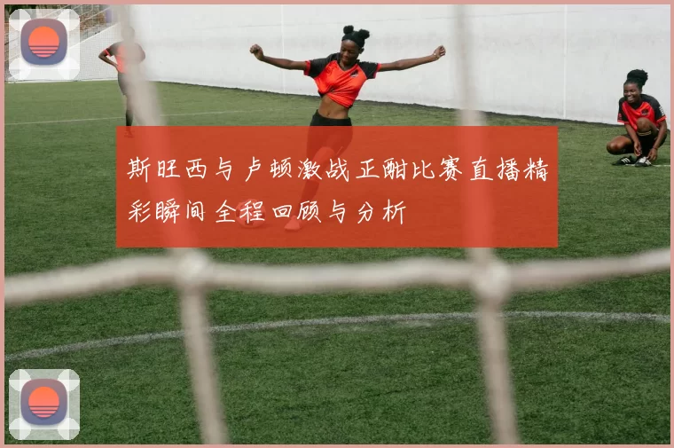 斯旺西与卢顿激战正酣比赛直播精彩瞬间全程回顾与分析