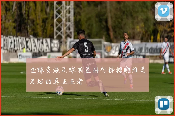 全球贵族足球明星排行榜揭晓谁是足坛的真正王者